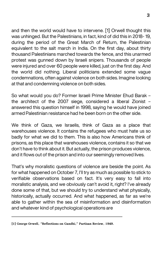 and then the world would have to intervene. [1] Orwell thought this was unhinged. But the Palestinians, in fact, kind of did this in 2018- 19, during the period of the Great March of Return, the Palestinian equivalent to the salt march in India. On the first day, about thirty thousand Palestinians marched towards the fence, and this unarmed protest was gunned down by lsraeli snipers. Thousands of people were injured and over 60 people were kiled, just on the first day. And the world did nothing. Liberal politicians extended some vague condemnations, often against violence on both sides. Imagine looking atthat and condemning violence on both sides.  So what would you do? Former Israeli Prime Minister Ehud Barak - the architect of the 2007 siege, considered a liberal Zionist - answered this question himself in 1998, saying he would have joined ‘armed Palestinian resistance had he been born on the other side.  We think of Gaza, we Israelis, think of Gaza as a place that ‘warehouses violence. It contains the refugees who must hate us so badly for what we did to them. This is also how Americans think of prisons, as this place that warehouses violence, contains it so that we. don’t have to think about t. But actually,the prison produces violence, andit flows out of the prison and into our seemingly removed lives.  That’s why moralistic questions of violence are beside the point. As for what happened on October 7, Il try as much as possible to stick to verifiable observations based on fact. It’s very easy to fall into moralistic analysis, and we obviously can’t avoid it right? I’ve already done some of that, but we should try to understand what physically, historically, actually occurred. And what happened, as far as we’re able to gather within the sea of misinformation and disinformation and whatever kind of psychological operations are  1] George Orwell, “Reflections on Gandhi,” Partsan Review, 1940 